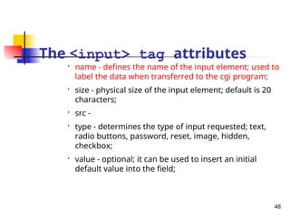 48
The <input> tag attributes

name - defines the name of the input element; used to
label the data when transferred to the cgi program;

size - physical size of the input element; default is 20
characters;

src -

type - determines the type of input requested; text,
radio buttons, password, reset, image, hidden,
checkbox;

value - optional; it can be used to insert an initial
default value into the field;
 