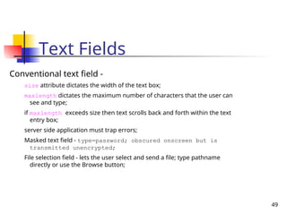 49
Text Fields
Conventional text field -
size attribute dictates the width of the text box;
maxlength dictates the maximum number of characters that the user can
see and type;
if maxlength exceeds size then text scrolls back and forth within the text
entry box;
server side application must trap errors;
Masked text field - type=password; obscured onscreen but is
transmitted unencrypted;
File selection field - lets the user select and send a file; type pathname
directly or use the Browse button;
 