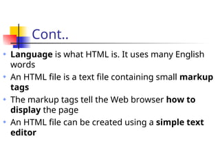 Cont..
Language is what HTML is. It uses many English
words
An HTML file is a text file containing small markup
tags
The markup tags tell the Web browser how to
display the page
An HTML file can be created using a simple text
editor
 