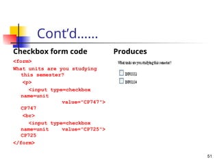 Cont’d……
Checkbox form code
<form>
What units are you studying
this semester?
<p>
<input type=checkbox
name=unit
value="CP747">
CP747
<br>
<input type=checkbox
name=unit value="CP725">
CP725
</form>
Produces
51
 