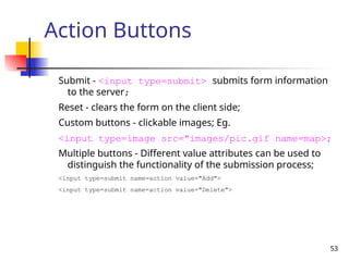 53
Action Buttons
Submit - <input type=submit> submits form information
to the server;
Reset - clears the form on the client side;
Custom buttons - clickable images; Eg.
<input type=image src="images/pic.gif name=map>;
Multiple buttons - Different value attributes can be used to
distinguish the functionality of the submission process;
<input type=submit name=action value="Add">
<input type=submit name=action value="Delete">
 