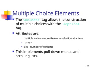 55
Multiple Choice Elements
 The <select> tag allows the construction
of multiple choices with the <option>
tag.
 Attributes are:

multiple - allows more than one selection at a time;

name -

size - number of options;
 This implements pull-down menus and
scrolling lists.
 