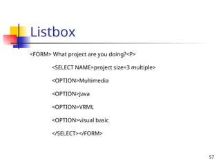 57
Listbox
<FORM> What project are you doing?<P>
<SELECT NAME=project size=3 multiple>
<OPTION>Multimedia
<OPTION>Java
<OPTION>VRML
<OPTION>visual basic
</SELECT></FORM>
 