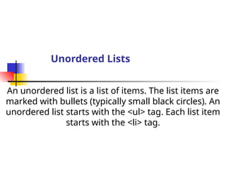 Unordered Lists
An unordered list is a list of items. The list items are
marked with bullets (typically small black circles). An
unordered list starts with the <ul> tag. Each list item
starts with the <li> tag.
 