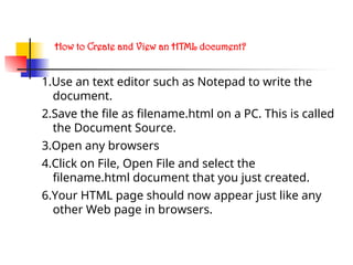How to Create and View an HTML document?
1.Use an text editor such as Notepad to write the
document.
2.Save the file as filename.html on a PC. This is called
the Document Source.
3.Open any browsers
4.Click on File, Open File and select the
filename.html document that you just created.
6.Your HTML page should now appear just like any
other Web page in browsers.
 