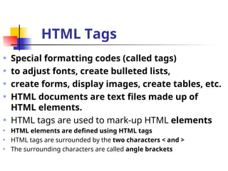 HTML Tags
Special formatting codes (called tags)
to adjust fonts, create bulleted lists,
create forms, display images, create tables, etc.
HTML documents are text files made up of
HTML elements.
HTML tags are used to mark-up HTML elements
HTML elements are defined using HTML tags
HTML tags are surrounded by the two characters < and >
The surrounding characters are called angle brackets
 