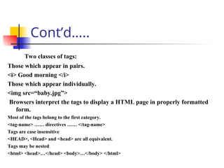 Cont’d…..
Two classes of tags:
Those which appear in pairs.
<i> Good morning </i>
Those which appear individually.
<img src=“baby.jpg”>
Browsers interpret the tags to display a HTML page in properly formatted
form.
Most of the tags belong to the first category.
<tag-name> …… directives …… </tag-name>
Tags are case insensitive
<HEAD>, <Head> and <head> are all equivalent.
Tags may be nested
<html> <head>…</head> <body>…</body> </html>
 