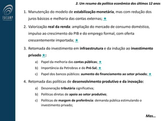 2. Um resumo da política econômica dos últimos 12 anos
1. Manutenção do modelo de estabilização monetária, mas com redução dos
juros básicos e melhoria das contas externas; ★
2. Valorização real da renda: ampliação do mercado de consumo doméstico,
impulso ao crescimento do PIB e do emprego formal, com oferta
crescentemente importada; ★
3. Retomada do investimento em infraestrutura e da indução ao investimento
privado ★:
a) Papel da melhoria das contas públicas; ★
b) Importância da Petrobras e do Pré-Sal; ★
c) Papel dos bancos públicos: aumento do financiamento ao setor privado; ★
4. Retomada das políticas de desenvolvimento produtivo e da inovação:
a) Desoneração tributária significativa;
b) Políticas diretas de apoio ao setor produtivo;
c) Políticas de margem de preferência: demanda pública estimulando o
investimento privado;
Mas…
 