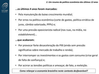 2. Um resumo da política econômica dos últimos 12 anos
...os últimos 4 anos foram marcados:
• Pela manutenção do baixo crescimento mundial;
• Por erros na política econômica (corte de gastos, política errática de
juros, câmbio valorizado, PPPs) e;
• Por uma pressão oposicionista radical (nas ruas, na mídia, no
establishment)...
...que acabaram:
• Por provocar forte desaceleração do PIB (ainda sem pressão
significativa sobre mercado de trabalho e renda);
• Por interromper os investimentos e os gastos com consumo (crise geral
de falta de confiança) e;
• Por acirrar as tensões políticas e ameaçar, de fato, a reeleição.
Como relançar a economia brasielira neste contexto desfavorável?
 