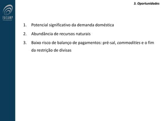 3. Oportunidades
1. Potencial significativo da demanda doméstica
2. Abundância de recursos naturais
3. Baixo risco de balanço de pagamentos: pré-sal, commodities e o fim
da restrição de divisas
 