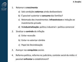4. Desafios
1. Retomar o crescimento
a) Sob condições externas ainda desfavoráveis
b) É possível sustentar o consumo das famílias?
c) Retomada dos investimentos: infraestrutura e indução ao
investimento privado
d) Reindustrialização: política industrial + política comercial
2. Sinalizar o controle da inflação
a) Evitar recessão
b) Evitar re-valorizar câmbio
c) Papel da Desindexação
3. Avançar nas conquistas sociais
4. Reforma política, reforma no judiciário, controle social da mídia: é
possível enfrentar o establishment?
 