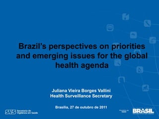 Brazil’s perspectives on priorities
and emerging issues for the global
           health agenda


          Juliana Vieira Borges Vallini
         Health Surveillance Secretary

           Brasília, 27 de outubro de 2011
 