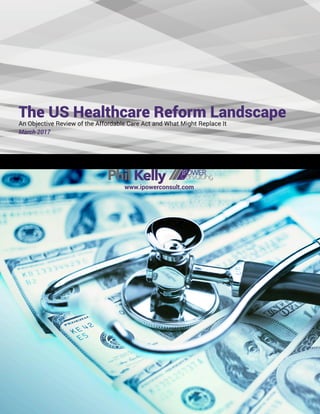 The US Healthcare Reform Landscape
An Objective Review of the Affordable Care Act and What Might Replace It
March 2017
PhilKelly
www.ipowerconsult.com
 