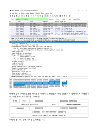 아래와 같이 IP패킷부분을 보기쉽게 하였으며, 16진법이 아닌 2진법으로 출력하도록 하였습니
다. 이를 통해 패킷 헤더를 그려보면
0100 0101 00000000 00000000 00101000
01110101 11000011 010 00000 00000000
10000000 00000110 11000111 01110011
11000000 10101000 00000001 00000110
10010111 01100101 01100100 10000101
이렇게 됩니다. 전체 너비는 32비트입니다.
 