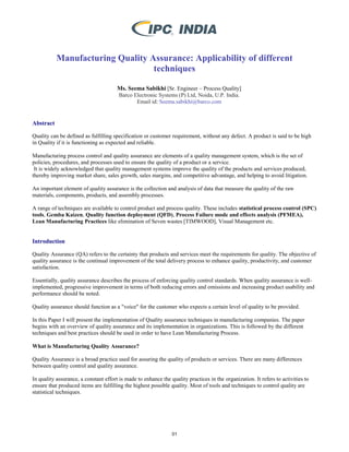 Manufacturing Quality Assurance: Applicability of different
techniques
Ms. Seema Sabikhi [Sr. Engineer – Process Quality]
Barco Electronic Systems (P) Ltd, Noida, U.P. India.
Email id: Seema.sabikhi@barco.com
Abstract
Quality can be defined as fulfilling specification or customer requirement, without any defect. A product is said to be high
in Quality if it is functioning as expected and reliable.
Manufacturing process control and quality assurance are elements of a quality management system, which is the set of
policies, procedures, and processes used to ensure the quality of a product or a service.
It is widely acknowledged that quality management systems improve the quality of the products and services produced,
thereby improving market share, sales growth, sales margins, and competitive advantage, and helping to avoid litigation.
An important element of quality assurance is the collection and analysis of data that measure the quality of the raw
materials, components, products, and assembly processes.
A range of techniques are available to control product and process quality. These includes statistical process control (SPC)
tools, Gemba Kaizen, Quality function deployment (QFD), Process Failure mode and effects analysis (PFMEA),
Lean Manufacturing Practices like elimination of Seven wastes [TIMWOOD], Visual Management etc.
Introduction
Quality Assurance (QA) refers to the certainty that products and services meet the requirements for quality. The objective of
quality assurance is the continual improvement of the total delivery process to enhance quality, productivity, and customer
satisfaction.
Essentially, quality assurance describes the process of enforcing quality control standards. When quality assurance is well-
implemented, progressive improvement in terms of both reducing errors and omissions and increasing product usability and
performance should be noted.
Quality assurance should function as a "voice" for the customer who expects a certain level of quality to be provided.
In this Paper I will present the implementation of Quality assurance techniques in manufacturing companies. The paper
begins with an overview of quality assurance and its implementation in organizations. This is followed by the different
techniques and best practices should be used in order to have Lean Manufacturing Process.
What is Manufacturing Quality Assurance?
Quality Assurance is a broad practice used for assuring the quality of products or services. There are many differences
between quality control and quality assurance.
In quality assurance, a constant effort is made to enhance the quality practices in the organization. It refers to activities to
ensure that produced items are fulfilling the highest possible quality. Most of tools and techniques to control quality are
statistical techniques.
01
 