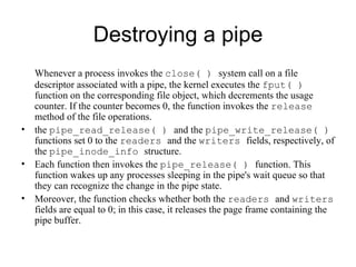 Destroying a pipe Whenever a process invokes the  close( )  system call on a file descriptor associated with a   pipe, the kernel executes the  fput( )  function on the   corresponding file object, which   decrements the usage counter. If the counter becomes 0, the function invokes the  release   method of the file operations. the  pipe_read_release( )  and the  pipe_write_release( )  functions set  0  to the  readers  and the   writers  fields, respectively, of the  pipe_inode_info  structure.  Each function then invokes   the  pipe_release( )   function. This function wakes up any processes sleeping in the pipe's   wait queue so that they can recognize the change in the pipe state.  Moreover, the function   checks whether both the  readers  and  writers  fields are equal to 0; in this case, it releases   the page frame containing the pipe buffer. 