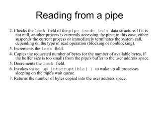 Reading from a pipe 2. Checks the  lock  field of the  pipe_inode_info  data structure. If it is not null, another   process is currently accessing the pipe; in this case, either suspends the current process   or immediately terminates the system call, depending on the type of read operation   (blocking or   nonblocking). 3. Increments the  lock  field. 4. Copies the requested number of bytes (or the number of available bytes, if the buffer   size is too small) from the pipe's buffer to the user address space. 5. Decrements the  lock  field. 6. Invokes  wake_up_interruptible( )  to wake up all processes sleeping on the pipe's   wait queue. 7. Returns the number of bytes copied into the user address space. 