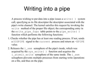 Writing into a pipe A process wishing to put data into a pipe issues a  write( )  system call, specifying as its file   descriptor the descriptor associated with the pipe's write channel. The kernel satisfies this   request by invoking the  write  method of the proper file object; the corresponding entry in the   write _ pipe_fops  table points to the  pipe_write( )  function  which performs the following functions: 1. Checks whether the pipe has at least one reading process. If not, sends a  SIGPIPE   signal to the  current  process and return an  -EPIPE  value. 2. Releases the  i_sem  semaphore of the pipe's inode, which was acquired by the   sys_write( )  function and acquires the   i_atomic_write  semaphore of the same inode .   The  i_sem  semaphore prevents multiple processes from starting write operations on a file, and thus on the pipe. 