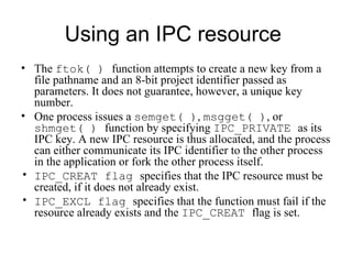 Using an IPC resource  The  ftok( )  function attempts to create a new key from a file pathname and an 8-bit project identifier passed as parameters. It does not  gu arantee, however, a unique key number . One process issues a  semget( ) ,  msgget( ) , or  shmget( )  function by specifying  IPC_PRIVATE  as its IPC key. A new IPC resource is thus allocated, and the process can either communicate its IPC identifier to the other process in the application   or fork the other process itself. IPC_CREAT flag  specifies that the IPC resource must be created, if it does not already exist. IPC_EXCL flag  specifies that the function must fail if the resource already exists and the  IPC_CREAT  flag is set. 