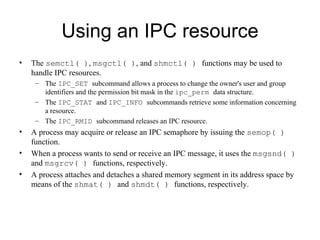 Using an IPC resource The  semctl( ) ,  msgctl( ) , and  shmctl( )  functions may be used to handle IPC resources. The  IPC_SET  subcommand allows a process to change the owner's user and group identifiers   and the permission bit mask in the  ipc_perm  data structure.  The  IPC_STAT  and  IPC_INFO   subcommands retrieve some information concerning a resource.  T he  IPC_RMID   subcommand releases an IPC resource. A process may acquire or release an IPC semaphore by issuing the   semop( )  function.  When a process wants to send or receive an IPC message, it uses the   msgsnd( )  and  msgrcv( )  functions, respectively.  A  process attaches and detaches a   shared memory segment in its address space by means of the  shmat( )  and  shmdt( )   functions, respectively. 