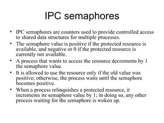 IPC semaphores IPC semaphores  are   counters used to provide controlled access to shared data structures for multiple processes. The semaphore value is positive if the protected resource is available, and negative or  0  if the   protected resource is currently not available.  A process that wants to access the resource   decrements by 1 the semaphore value.  It is allowed to use the resource only if the old value   was positive; otherwise, the process waits until the semaphore becomes positive. When a   process relinquishes a protected resource, it increments its semaphore value by 1; in doing so,   any other process waiting for the semaphore is woken up. 