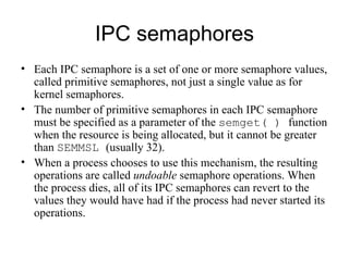 IPC semaphores Each IPC semaphore is a set of one or more semaphore values , called primitive semaphores , not just a single value   as for kernel semaphores. The number of  primitive  semaphore s  in each IPC   semaphore must be specified as a parameter of the  semget( )  function when the   resource is being allocated, but it cannot be greater than  SEMMSL  (usually 32). When a process chooses to use this mechanism, the resulting operations   are called  undoable  semaphore operations. When the process dies, all of its IPC   semaphores can revert to the values they would have had if the process had never   started its operations. 