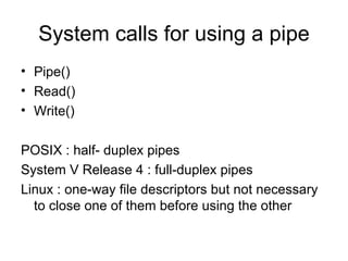 System calls for using a pipe Pipe()  Read()  Write() POSIX : half- duplex pipes System V Release 4 : full-duplex pipes Linux : one-way file descriptors but not necessary to close one of them before using the other 
