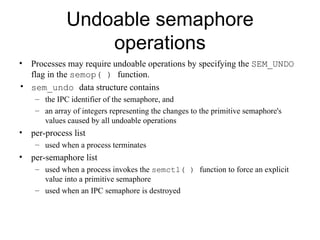 Undoable semaphore operations Processes may   require undoable operations by specifying the  SEM_UNDO  flag in the  semop( )  function. sem_undo  data structure   contains  the IPC identifier of the semaphore ,  and  an array of integers representing the changes   to the primitive semaphore's values caused by all undoable operations per-process list used when a process terminates per-semaphore list used when a process invokes the  semctl( )  function to force an explicit value   into a primitive semaphore used when an IPC semaphore   is destroyed 