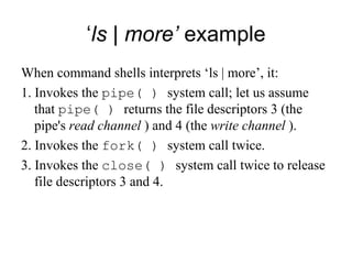 ‘ ls | more’  example When command shells interprets ‘ls | more’, it: 1. Invokes the  pipe( )  system call; let us assume that  pipe( )  returns the file   descriptors 3 (the pipe's  read channel  ) and 4 (the  write channel  ). 2. Invokes the  fork( )  system call twice. 3. Invokes the  close( )  system call twice to release file descriptors 3 and 4. 