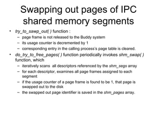 Swapping out pages of IPC shared memory segments try_to_sawp_out( )  function : page frame is not released to the Buddy system its usage counter is decremented by 1 corresponding entry in the calling process’s page table is cleared. do_try_to_free_pages( )  function periodically invokes  shm_swap( )  function, which iteratively scans  all descriptors referenced by the  shm_segs  array for each descriptor, examines all page frames assigned to each segment  if the usage counter of a page frame is found to be 1, that page is swapped out to the disk the swapped out page identifier is saved in the  shm_pages  array. 