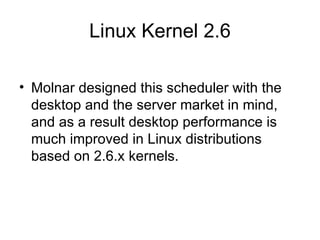 Linux Kernel 2.6 Molnar designed this scheduler with the desktop and the server market in mind, and as a result desktop performance is much improved in Linux distributions based on 2.6.x kernels. 