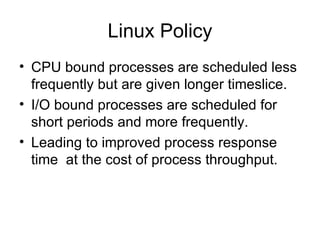 Linux Policy CPU bound processes are scheduled less frequently but are given longer timeslice. I/O bound processes are scheduled for short periods and more frequently. Leading to improved process response time  at the cost of process throughput. 