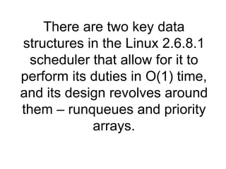 There are two key data structures in the Linux 2.6.8.1 scheduler that allow for it to perform its duties in O(1) time, and its design revolves around them – runqueues and priority arrays. 