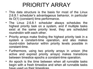 PRIORITY ARRAY This data structure is the basis for most of the Linux 2.6.8.1 scheduler’s advantageous behavior, in particular its O(1) (constant) time performance. The Linux 2.6.8.1 scheduler always schedules the highest priority task on a system, and if multiple tasks exist at the same priority level, they are scheduled roundrobin with each other.  Priority arrays make finding the highest priority task in a system a constant-time operation, and also makes round-robin behavior within priority levels possible in constant-time.  Furthermore, using two priority arrays in unison (the active and expired priority arrays) makes transitions between timeslice epochs a constant-time operation. An epoch is the time between when all runnable tasks begin with a fresh timeslice and when all runnable tasks have used up their timeslices. 