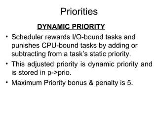 Priorities DYNAMIC PRIORITY Scheduler rewards I/O-bound tasks and punishes CPU-bound tasks by adding or subtracting from a task’s static priority. This adjusted priority is dynamic priority and is stored in p->prio. Maximum Priority bonus & penalty is 5. 