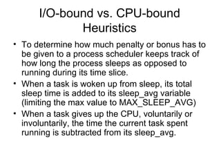 I/O-bound vs. CPU-bound Heuristics To determine how much penalty or bonus has to be given to a process scheduler keeps track of how long the process sleeps as opposed to running during its time slice. When a task is woken up from sleep, its total sleep time is added to its sleep_avg variable (limiting the max value to MAX_SLEEP_AVG) When a task gives up the CPU, voluntarily or involuntarily, the time the current task spent running is subtracted from its sleep_avg. 