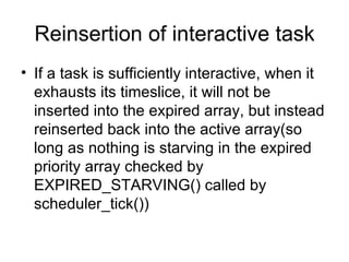 Reinsertion of interactive task If a task is sufficiently interactive, when it exhausts its timeslice, it will not be inserted into the expired array, but instead reinserted back into the active array(so long as nothing is starving in the expired priority array checked by EXPIRED_STARVING() called by scheduler_tick()) 