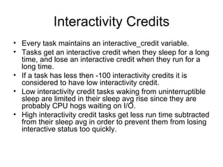 Interactivity Credits Every task maintains an interactive_credit variable. Tasks get an interactive credit when they sleep for a long time, and lose an interactive credit when they run for a long time. If a task has less then -100 interactivity credits it is considered to have low interactivity credit. Low interactivity credit tasks waking from uninterruptible sleep are limited in their sleep avg rise since they are probably CPU hogs waiting on I/O. High interactivity credit tasks get less run time subtracted from their sleep avg in order to prevent them from losing interactive status too quickly. 