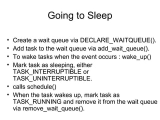 Going to Sleep Create a wait queue via DECLARE_WAITQUEUE(). Add task to the wait queue via add_wait_queue(). To wake tasks when the event occurs : wake_up() Mark task as sleeping, either TASK_INTERRUPTIBLE or TASK_UNINTERRUPTIBLE. calls schedule() When the task wakes up, mark task as TASK_RUNNING and remove it from the wait queue via remove_wait_queue(). 