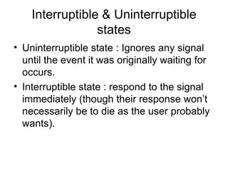 Interruptible & Uninterruptible states Uninterruptible state : Ignores any signal until the event it was originally waiting for occurs. Interruptible state : respond to the signal immediately (though their response won’t necessarily be to die as the user probably wants). 