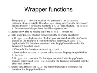 Wrapper functions The  popen( )  function   receives two parameters: the  filename   pathname of an executable file and a  type   string   specifying the direction of the data transfer. It returns the pointer to a  FILE   data structure. The   popen( )  function essentially performs the following operations: 1. Creates a new pipe by making use of the  pipe( )  system call 2. Forks a new process, which in turn executes the following operations: a. If  type  is  r , duplicates the file descriptor associated with the pipe's write   channel as file descriptor 1 (standard output); otherwise, if  type  is  w ,   duplicates the file descriptor associated with the pipe's read channel as file   descriptor  0  (standard input) b. Closes the file descriptors returned by  pipe( ) c. Invokes the  execve( )  system call to execute the program specified by   filename 3. If  type  is  r , closes the file descriptor associated with the pipe's write channel;   otherwise, if  type  is  w , closes the file descriptor associated with the pipe's read   channel 4. Returns the address of the  FILE  file pointer that refers to whichever file descriptor for   the pipe is still open 