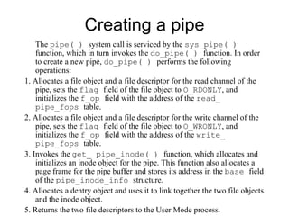 Creating a pipe The  pipe( )  system call is serviced by the  sys_pipe( )  function, which in turn invokes the   do_pipe( )  function. In order to create a new pipe,  do_pipe( )  performs the following   operations: 1. Allocates a file object and a file descriptor for the read channel of the pipe, sets the   flag  field of the file object to  O_RDONLY , and initializes the  f_op  field with the   address of the  read_ pipe_fops  table. 2. Allocates a file object and a file descriptor for the write channel of the pipe, sets the   flag  field of the file object to  O_WRONLY , and initializes the  f_op  field with the   address of the  write_ pipe_fops  table. 3. Invokes the  get_ pipe_inode( )  function, which allocates and initializes an inode   object for the pipe. This function also allocates a page frame for the pipe buffer and   stores its address in the  base  field of the  pipe_inode_info  structure. 4. Allocates a dentry object and uses it to link together the two file objects and the inode   object. 5. Returns the two file descriptors to the User Mode process. 