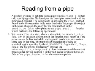 Reading from a pipe A process wishing to get data from a pipe issues a  read( )  system call, specifying as its file   descriptor the descriptor associated with the pipe's read channel.  T he kernel ends up invoking the  read  method found in the file operation   table associated with the proper file object. In the case of a pipe, the entry for the read method   in the  read_pipe_fops  table points to the  pipe_read( )  function  which performs the following operations: 1. Determines if the pipe size, which is stored into the inode's  i_size  field, is 0. In this   case, determines if the function must return or if the process must be blocked while   waiting until another process writes some data in the pipe. The type   of I/O operation (blocking or nonblocking) is specified by the  O_NONBLOCK  flag in the   f_flags  field of the file object. If necessary, invokes the  i nterruptible_sleep_on(   )  function to suspend the current process after having inserted it in the wait queue to   which the  wait  field of the  pipe_inode_info  data structure points. 
