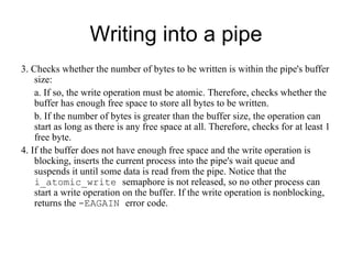 Writing into a pipe 3. Checks whether the number of bytes to be written is within the pipe's buffer size: a.  If so, the write operation must be atomic. Therefore, checks whether the buffer   has enough free space to store all bytes to be written. b. If the number of bytes is greater than the buffer size, the operation can start as   long as there is any free space at all. Therefore, checks for at least 1 free byte. 4. If the buffer does not have enough free space and the write operation is blocking,   inserts the current process into the pipe's wait queue and suspends it until some data is   read from the pipe. Notice that the  i_atomic_write  semaphore is not released, so no   other process can start a write operation on the buffer. If the write operation is   nonblocking, returns the  -EAGAIN  error code. 