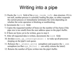 Writing into a pipe 5. Checks the  lock  field of the  pipe_inode_info  data structure. If it is not null, another   process is currently reading the pipe, so either suspends the current process or   immediately terminates the write depending on whether the write operation is blocking   or nonblocking. 6. Increments the  lock  field. 7. Copies the requested number of bytes (or the number of free bytes if the pipe size is   too small) from the user address space to the pipe's buffer. 8. If there are bytes yet to be written, goes to step 4. 9. After all requested data is written, decrements the  lock  field. 10. Invokes  wake_up_interruptible( )  to wake up all processes sleeping on the pipe's   wait queue. 11. Releases the  i_atomic_write  semaphore and acquires the  i_sem  semaphore (so that   sys_write( )  can safely release the latter). 12. Returns the number of bytes written into the pipe's buffer. 