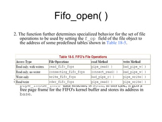 Fifo_open( ) 2. T he function further determines specialized behavior   for the set of file operations to be used by setting the  f_op  field of the file object to the   address of some predefined tables shown in  Table 18-5 . 3.  Finally, the function checks whether   the  base  field of the   pipe_inode_info  data structure is  NULL ; in this case, it gets a free page   frame for the FIFO's kernel buffer and stores its address in  base . 