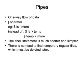 Pipes One-way flow of data | operator eg: $ ls | more instead of : $ ls > temp   $ temp > more  The shell statement is much shorter and simpler There is no need to find temporary regular files, which must be deleted later. 