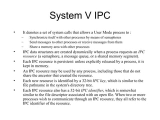 System V IPC It denotes a set of system calls that allows a User Mode process to : Synchronize itself with other processes by means of semaphores Send messages to other processes or receive messages from them Share a memory area with other processes IPC data structures are created dynamically when a process requests an  IPC resource  (a   semaphore, a message queue, or a shared memory segment). Each IPC resource is persistent:   unless explicitly released by a process, it is kept in memory. An IPC resource may be used by   any process, including those that do not share the ancestor that created the resource. E ach new resource is   identified by a 32-bit  IPC key , which is similar to the file pathname in the system's directory   tree.  Each IPC resource also has a 32-bit  IPC identifier , which is somewhat similar to the file   descriptor associated with an open file. When two or more processes wish to communicate through an IPC resource, they all refer to   the IPC identifier of the resource.   