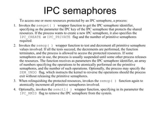 IPC semaphores T o access one or   more resources protected by an IPC semaphore , a  process: 1.  Invokes the  semget( )  wrapper function to get the IPC semaphore identifier, specifying as the parameter the IPC key of the IPC semaphore that protects the shared resources. If the process wants to create a new IPC semaphore, it also specifies the  IPC_CREATE  or  IPC_PRIVATE  flag and the number of primitive semaphores required. 2.  Invokes the  semop( )  wrapper function to test and decrement all primitive semaphore values involved. If all the tests succeed, the decrements are performed, the function terminates, and the process is allowed to access the protected resources. If some semaphores are in use, the process is usually suspended until some other process releases the resources. The function receives as parameters the IPC semaphore identifier, an array of numbers specifying the operations to be atomically performed on the primitive semaphores, and the number of such operations. Optionally, the process may specify the  SEM_UNDO  flag, which instructs the kernel to reverse the operations should the process exit without releasing the primitive semaphores. 3.  When relinquishing the protected resources, invokes the  semop( )  function again to atomically increment all primitive semaphores involved. 4.  Optionally, invokes the  semctl( )  wrapper function, specifying in its parameter the  IPC_RMID  flag to remove the IPC semaphore from the system. 