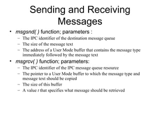 Sending and Receiving Messages msgsnd( )  function; parameters : The IPC identifier of the destination message queue The size of the message text The address of a User Mode buffer that contains the message type immediately followed by the message text msgrcv( )  function; parameters: The IPC identifier of the IPC message queue resource The pointer to a User Mode buffer to which the message type and message text should be copied The size of this buffer A value  t  that specifies what message should be retrieved 